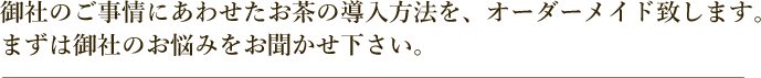 御社のご事情にあわせたお茶の導入方法を、オーダーメイドいたします。まずは御社のお悩みをお聞かせ下さい。